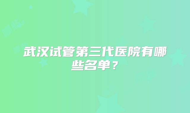 武汉试管第三代医院有哪些名单？