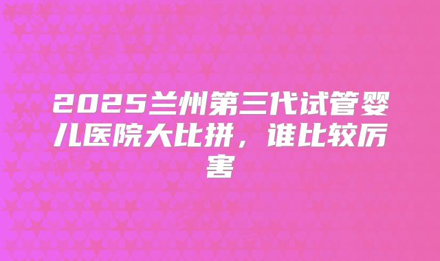 2025兰州第三代试管婴儿医院大比拼,谁比较厉害