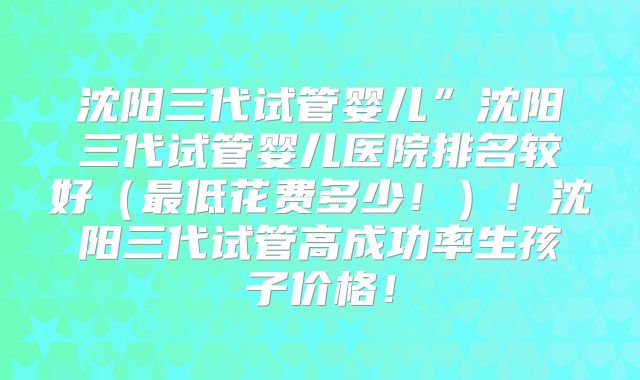 沈阳三代试管婴儿”沈阳三代试管婴儿医院排名较好（最低花费多少！）！沈阳三代试管高成功率生孩子价格！