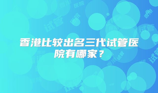 香港比较出名三代试管医院有哪家？