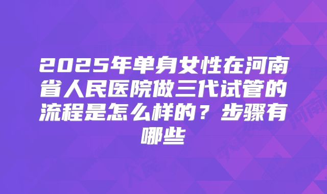 2025年单身女性在河南省人民医院做三代试管的流程是怎么样的？步骤有哪些