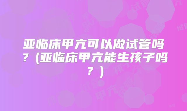 亚临床甲亢可以做试管吗？(亚临床甲亢能生孩子吗？)