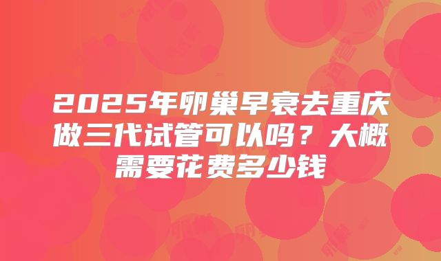 2025年卵巢早衰去重庆做三代试管可以吗?大概需要花费多少钱