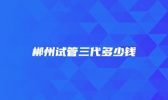 郴州试管三代多少钱