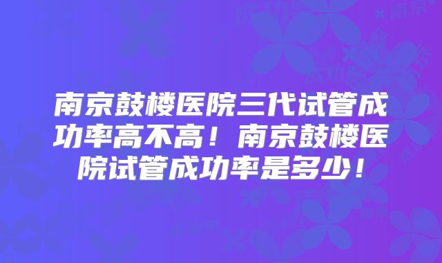 南京鼓楼医院三代试管成功率高不高!南京鼓楼医院试管成功率是多少!