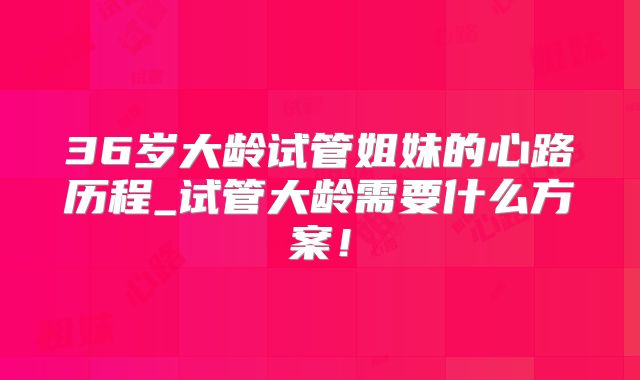 36岁大龄试管姐妹的心路历程_试管大龄需要什么方案!