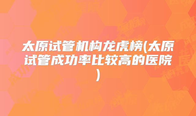 太原试管机构龙虎榜(太原试管成功率比较高的医院)