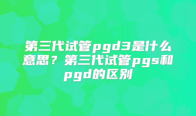 第三代试管pgd3是什么意思？第三代试管pgs和pgd的区别