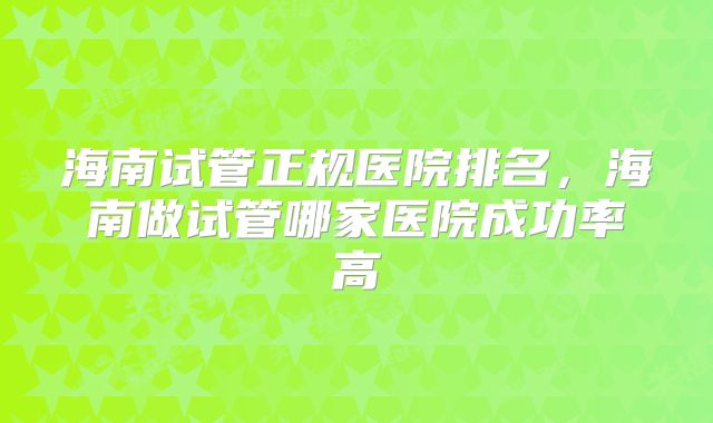 海南试管正规医院排名,海南做试管哪家医院成功率高