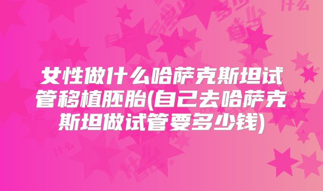 女性做什么哈萨克斯坦试管移植胚胎(自己去哈萨克斯坦做试管要多少钱)