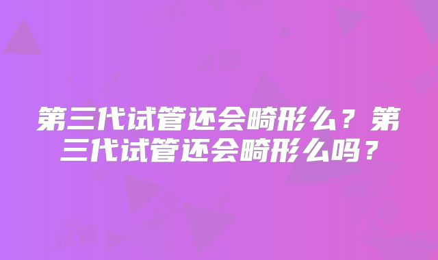 第三代试管还会畸形么?第三代试管还会畸形么吗?