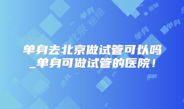 单身去北京做试管可以吗_单身可做试管的医院！