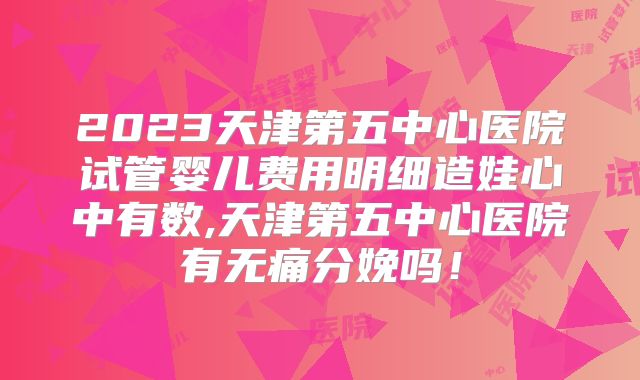 2023天津第五中心医院试管婴儿费用明细造娃心中有数,天津第五中心医院有无痛分娩吗！