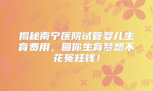 揭秘南宁医院试管婴儿生育费用,圆你生育梦想不花冤枉钱!