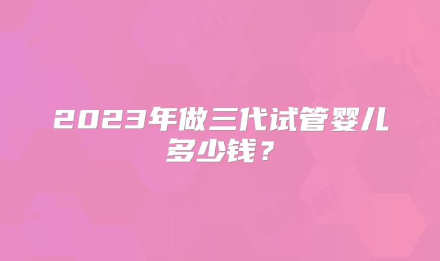 2023年做三代试管婴儿多少钱？