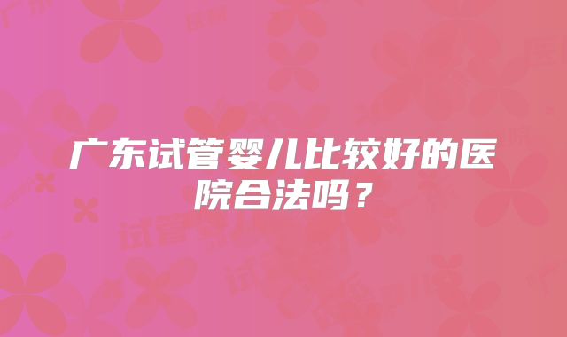 广东试管婴儿比较好的医院合法吗？