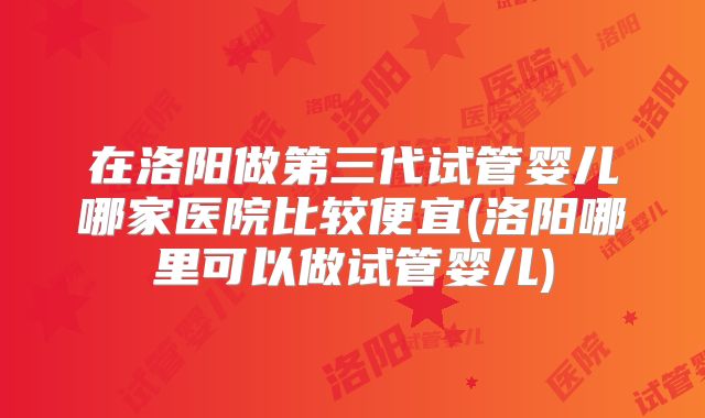 在洛阳做第三代试管婴儿哪家医院比较便宜(洛阳哪里可以做试管婴儿)