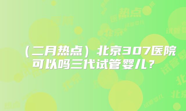 （二月热点）北京307医院可以吗三代试管婴儿？