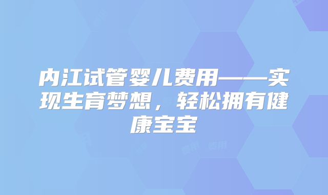 内江试管婴儿费用——实现生育梦想,轻松拥有健康宝宝