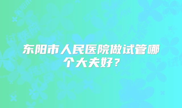 东阳市人民医院做试管哪个大夫好?
