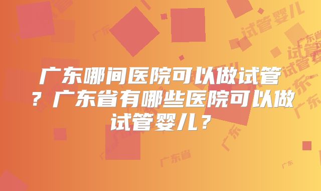 广东哪间医院可以做试管？广东省有哪些医院可以做试管婴儿？