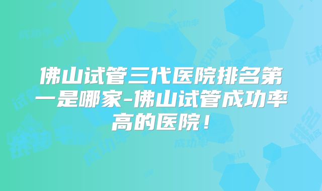 佛山试管三代医院排名第一是哪家-佛山试管成功率高的医院！