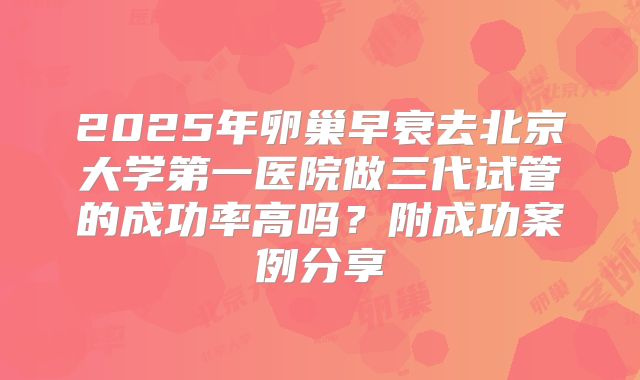 2025年卵巢早衰去北京大学第一医院做三代试管的成功率高吗？附成功案例分享