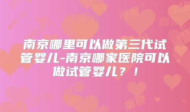 南京哪里可以做第三代试管婴儿-南京哪家医院可以做试管婴儿?!