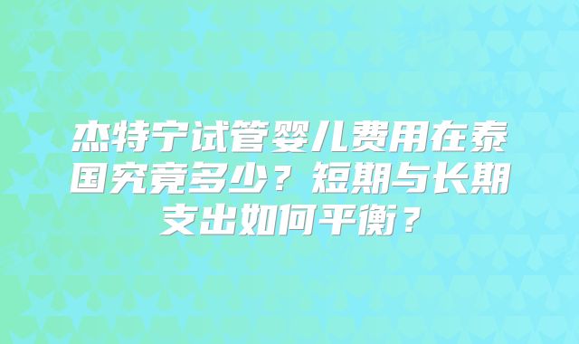 杰特宁试管婴儿费用在泰国究竟多少？短期与长期支出如何平衡？