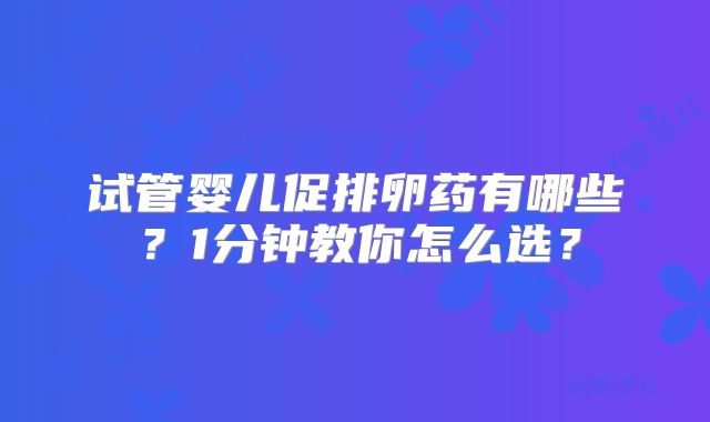 试管婴儿促排卵药有哪些？1分钟教你怎么选？