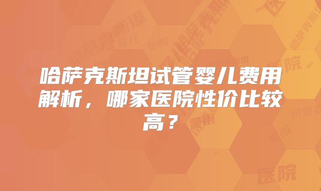 哈萨克斯坦试管婴儿费用解析，哪家医院性价比较高？