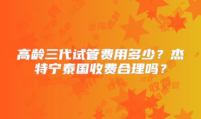 高龄三代试管费用多少？杰特宁泰国收费合理吗？