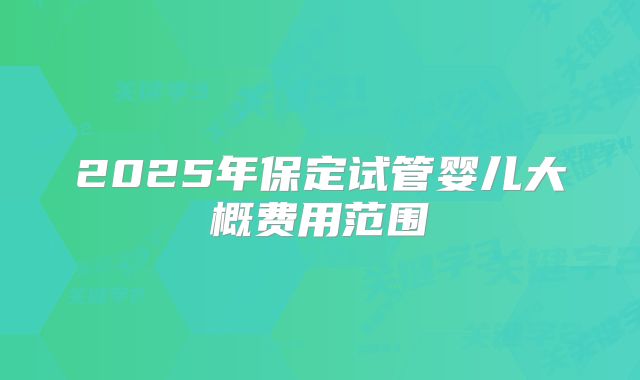 2025年保定试管婴儿大概费用范围
