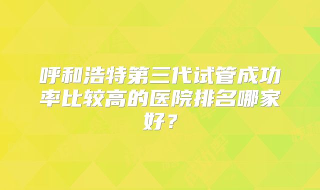 呼和浩特第三代试管成功率比较高的医院排名哪家好？