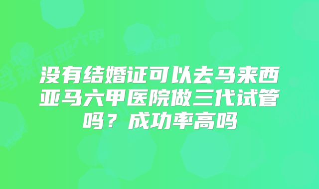 没有结婚证可以去马来西亚马六甲医院做三代试管吗？成功率高吗