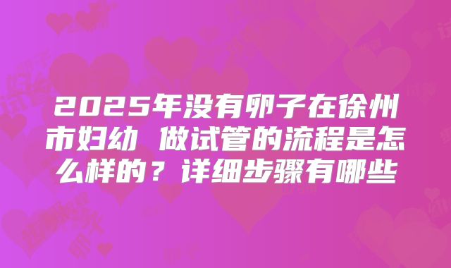 2025年没有卵子在徐州市妇幼 做试管的流程是怎么样的？详细步骤有哪些