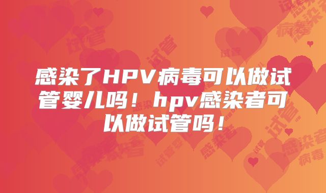 感染了HPV病毒可以做试管婴儿吗!hpv感染者可以做试管吗!