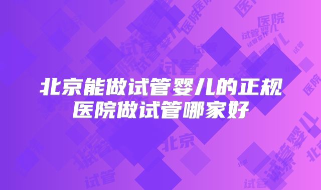 北京能做试管婴儿的正规医院做试管哪家好