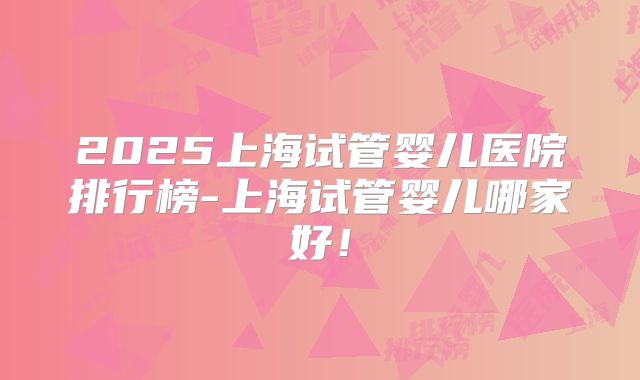 2025上海试管婴儿医院排行榜-上海试管婴儿哪家好!