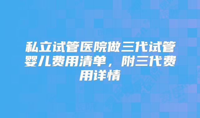 私立试管医院做三代试管婴儿费用清单，附三代费用详情