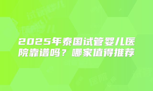 2025年泰国试管婴儿医院靠谱吗？哪家值得推荐