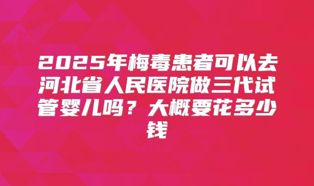 2025年梅毒患者可以去河北省人民医院做三代试管婴儿吗?大概要花多少钱