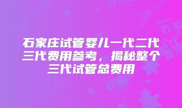 石家庄试管婴儿一代二代三代费用参考,揭秘整个三代试管总费用