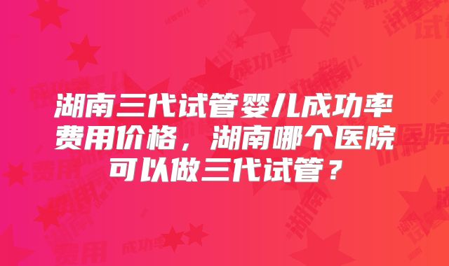 湖南三代试管婴儿成功率费用价格，湖南哪个医院可以做三代试管？