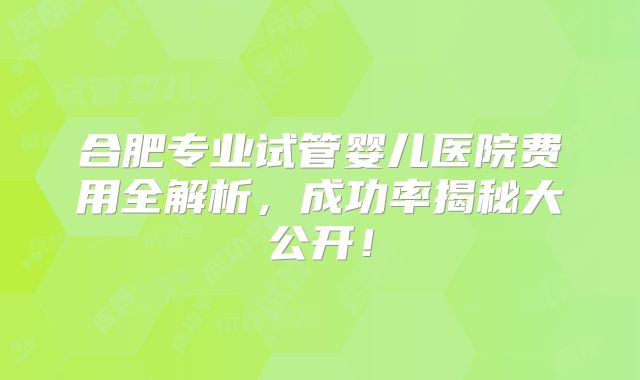 合肥专业试管婴儿医院费用全解析，成功率揭秘大公开！