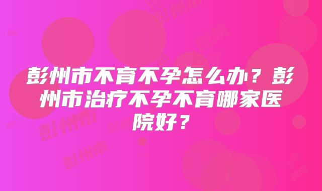 彭州市不育不孕怎么办？彭州市治疗不孕不育哪家医院好？