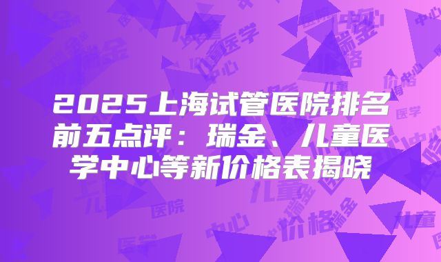 2025上海试管医院排名前五点评：瑞金、儿童医学中心等新价格表揭晓