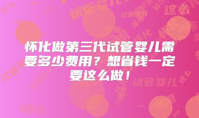 怀化做第三代试管婴儿需要多少费用？想省钱一定要这么做！