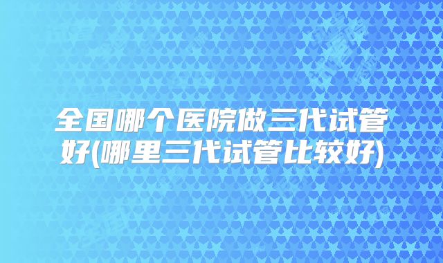全国哪个医院做三代试管好(哪里三代试管比较好)