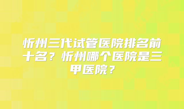 忻州三代试管医院排名前十名？忻州哪个医院是三甲医院？